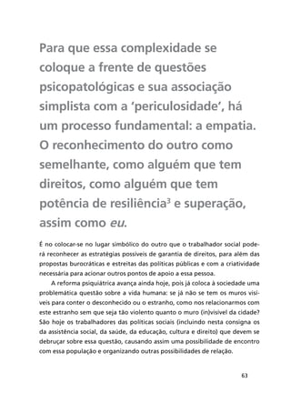 63
Para que essa complexidade se
coloque a frente de questões
psicopatológicas e sua associação
simplista com a ‘periculosidade’, há
um processo fundamental: a empatia.
O reconhecimento do outro como
semelhante, como alguém que tem
direitos, como alguém que tem
potência de resiliência3
e superação,
assim como eu.
É no colocar-se no lugar simbólico do outro que o trabalhador social pode-
rá reconhecer as estratégias possíveis de garantia de direitos, para além das
propostas burocráticas e estreitas das políticas públicas e com a criatividade
necessária para acionar outros pontos de apoio a essa pessoa.
A reforma psiquiátrica avança ainda hoje, pois já coloca à sociedade uma
problemática questão sobre a vida humana: se já não se tem os muros visí-
veis para conter o desconhecido ou o estranho, como nos relacionarmos com
este estranho sem que seja tão violento quanto o muro (in)visível da cidade?
São hoje os trabalhadores das políticas sociais (incluindo nesta consigna os
da assistência social, da saúde, da educação, cultura e direito) que devem se
debruçar sobre essa questão, causando assim uma possibilidade de encontro
com essa população e organizando outras possibilidades de relação.
 
