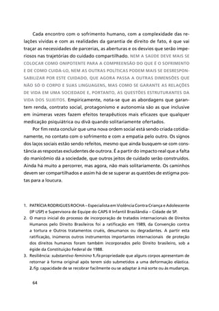 64
1.	 Patrícia Rodrigues Rocha – Especialista em Violência Contra Criança e Adolescente
(IP USP) e Supervisora de Equipe do CAPS II Infantil Brasilândia – Cidade de SP.
2.	 O marco inicial do processo de incorporação de tratados internacionais de Direitos
Humanos pelo Direito Brasileiros foi a ratificação em 1989, da Convenção contra
a tortura e Outros tratamentos cruéis, desumanos ou degradantes. A partir esta
ratificação, inúmeros outros instrumentos importantes internacionais de proteção
dos direitos humanos foram também incorporados pelo Direito brasileiro, sob a
égide da Constituição Federal de 1988.
3.	 Resiliência: substantivo feminino 1.fís propriedade que alguns corpos apresentam de
retornar à forma original após terem sido submetidos a uma deformação elástica.
2.fig. capacidade de se recobrar facilmente ou se adaptar à má sorte ou às mudanças.
Cada encontro com o sofrimento humano, com a complexidade das re-
lações vividas e com as realidades da garantia de direito de fato, é que vai
traçar as necessidades de parcerias, as aberturas e os desvios que serão impe-
riosos nas trajetórias do cuidado compartilhado. Nem a saúde deve mais se
colocar como onipotente para a compreensão do que é o sofrimento
e de como cuidá-lo, nem as outras políticas podem mais se desrespon-
sabilizar por este cuidado, que agora passa a outras dimensões que
não só o corpo e suas linguagens, mas como se garante as relações
de vida em uma sociedade e, portanto, as questões estruturantes da
vida dos sujeitos. Empiricamente, nota-se que as abordagens que garan-
tem renda, contrato social, protagonismo e autonomia são as que inclusive
em inúmeras vezes fazem efeitos terapêuticos mais eficazes que qualquer
medicação psiquiátrica ou divã quando solitariamente ofertados.
Por fim resta concluir que uma nova ordem social está sendo criada cotidia-
namente, no contato com o sofrimento e com a empatia pelo outro. Os signos
dos laços sociais estão sendo refeitos, mesmo que ainda busquem-se com cons-
tância as respostas excludentes de outrora. É a partir do impacto real que a falta
do manicômio dá a sociedade, que outros jeitos de cuidado serão construídos.
Ainda há muito a percorrer, mas agora, não mais solitariamente. Os caminhos
devem ser compartilhados e assim há de se superar as questões de estigma pos-
tas para a loucura.
 