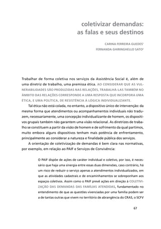 67
coletivizar demandas:
as falas e seus destinos
Trabalhar de forma coletiva nos serviços da Assistência Social é, além de
uma diretriz de trabalho, uma premissa ética. Ao considerar que as vul-
nerabilidades são produzidas naS relações, trabalhá-las também no
âmbito das relações corresponde a uma resposta que incorpora uma
ética, e uma política, de resistência à lógica individualizante.
Tal ética não está colada, no entanto, a dispositivo único de intervenção: da
mesma forma que atendimentos ou acompanhamentos individuais não tradu-
zem, necessariamente, uma concepção individualizante de homem, os dispositi-
vos grupais também não garantem uma visão relacional. As diretrizes de traba-
lho se constituem a partir da visão de homem e de sofrimento da qual partimos,
muito embora alguns dispositivos tenham mais potência de enfrentamento,
principalmente ao considerar a natureza e finalidade pública dos serviços.
A orientação de coletivização de demandas é bem clara nas normativas,
por exemplo, em relação ao PAIF e Serviços de Convivência:
O PAIF dispõe de ações de caráter individual e coletivo, por isso, é neces-
sário que haja uma sinergia entre essas duas dimensões, caso contrário, há
um risco de reduzir o serviço apenas a atendimentos individualizados, em
que as atividades cadastrais e de encaminhamentos se sobreponham aos
espaços coletivos. Assim como o PAIF prevê ações em direção à coletivi-
zação das demandas das famílias atendidas, fundamentado no
entendimento de que as questões vivenciadas por uma família podem ser
a de tantas outras que vivem no território de abrangência do CRAS, o SCFV
CARiNA FERREiRA guEDEs1
FERNANDA ghiRiNghEllO sAtO2
 