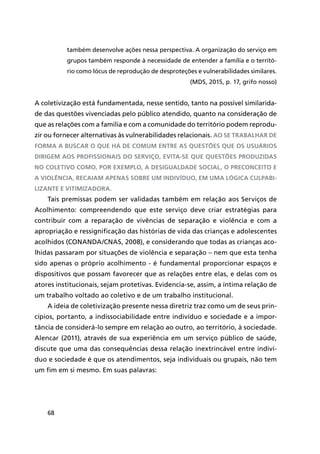68
também desenvolve ações nessa perspectiva. A organização do serviço em
grupos também responde à necessidade de entender a família e o territó-
rio como lócus de reprodução de desproteções e vulnerabilidades similares.
(MDS, 2015, p. 17, grifo nosso)
A coletivização está fundamentada, nesse sentido, tanto na possível similarida-
de das questões vivenciadas pelo público atendido, quanto na consideração de
que as relações com a família e com a comunidade do território podem reprodu-
zir ou fornecer alternativas às vulnerabilidades relacionais. Ao se trabalhar de
forma a buscar o que há de comum entre as questões que os usuários
dirigem aos profissionais do serviço, evita-se que questões produzidas
no coletivo como, por exemplo, a desigualdade social, o preconceito e
a violência, recaiam apenas sobre um indivíduo, em uma lógica culpabi-
lizante e vitimizadora.
Tais premissas podem ser validadas também em relação aos Serviços de
Acolhimento: compreendendo que este serviço deve criar estratégias para
contribuir com a reparação de vivências de separação e violência e com a
apropriação e ressignificação das histórias de vida das crianças e adolescentes
acolhidos (CONANDA/CNAS, 2008), e considerando que todas as crianças aco-
lhidas passaram por situações de violência e separação – nem que esta tenha
sido apenas o próprio acolhimento - é fundamental proporcionar espaços e
dispositivos que possam favorecer que as relações entre elas, e delas com os
atores institucionais, sejam protetivas. Evidencia-se, assim, a íntima relação de
um trabalho voltado ao coletivo e de um trabalho institucional.
A ideia de coletivização presente nessa diretriz traz como um de seus prin-
cípios, portanto, a indissociabilidade entre indivíduo e sociedade e a impor-
tância de considerá-lo sempre em relação ao outro, ao território, à sociedade.
Alencar (2011), através de sua experiência em um serviço público de saúde,
discute que uma das consequências dessa relação inextrincável entre indiví-
duo e sociedade é que os atendimentos, seja individuais ou grupais, não tem
um fim em si mesmo. Em suas palavras:
 