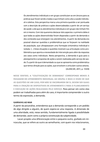 69
Os atendimentos individuais e em grupo constituíam-se em âncora para as
práticas que foram sendo criadas e que tinham como alvo a saúde individu-
al e coletiva. Esta perspectiva marca uma primeira questão a ser pontuada
com a descrição de práticas e ações desencadeadas a partir de um serviço
de saúde: a de que os atendimentos individuais e em grupo não tinham fim
em si mesmo. Com isto queremos destacar dois aspectos: o primeiro deles é
que todas as ações desenvolvidas foram disparadas a partir da demanda e
dos conteúdos que emergiam nos atendimentos. A partir da demanda era
possível observar questões e problemáticas que se forjavam na realidade
da população, que ultrapassavam uma formação sintomática individual e
isolada. (…) Estas situações e questões mostram sua articulação como pro-
blemática que aponta a necessidade de intervenção para além da respostas
aos casos como individuais. Nesta perspectiva, a demanda é guia para o
planejamento e propostas de ações a serem realizadas pelo serviço de saú-
de. É a partir do que é demandado ou que se apresenta como problemática
que temos direção para as ações, que envolvem e articulam outros setores.
(ALENCAR, 2011, p. 133/4)
Nesse sentido, a “coletivização de demandas” corresponde menos à
passagem do atendimento individual ao grupal e mais à visão de que
as questões de um caso, por não se encerrarem em si, devem ser guias
para a criação de dispositivos de atendimento e para o planejamento
e execução de ações realizadas pelo serviço. Para pensar em como elas
podem ser trabalhadas para além do caso, é importante compreender o outro
termo da expressão, a demanda.
Garrafas ao mar
A partir da psicanálise, entendemos que a demanda corresponde a um pedido
de algo dirigido a alguém, de quem espera-se uma resposta. A dimensão de
uma alteridade, está, nesse sentido, fundamentalmente ligada à possibilidade
de demandar, assim como a própria constituição da subjetividade.
Lacan propõe uma diferenciação entre o pequeno outro, grafado em mi-
núsculas, que se refere ao outro ao semelhante, com quem nos relacionamos,
 