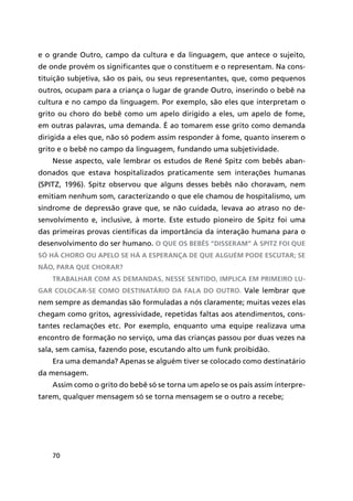 70
e o grande Outro, campo da cultura e da linguagem, que antece o sujeito,
de onde provém os significantes que o constituem e o representam. Na cons-
tituição subjetiva, são os pais, ou seus representantes, que, como pequenos
outros, ocupam para a criança o lugar de grande Outro, inserindo o bebê na
cultura e no campo da linguagem. Por exemplo, são eles que interpretam o
grito ou choro do bebê como um apelo dirigido a eles, um apelo de fome,
em outras palavras, uma demanda. É ao tomarem esse grito como demanda
dirigida a eles que, não só podem assim responder à fome, quanto inserem o
grito e o bebê no campo da linguagem, fundando uma subjetividade.
Nesse aspecto, vale lembrar os estudos de René Spitz com bebês aban-
donados que estava hospitalizados praticamente sem interações humanas
(SPITZ, 1996). Spitz observou que alguns desses bebês não choravam, nem
emitiam nenhum som, caracterizando o que ele chamou de hospitalismo, um
síndrome de depressão grave que, se não cuidada, levava ao atraso no de-
senvolvimento e, inclusive, à morte. Este estudo pioneiro de Spitz foi uma
das primeiras provas científicas da importância da interação humana para o
desenvolvimento do ser humano. O que os bebês “disseram” à Spitz foi que
só há choro ou apelo se há a esperança de que alguém pode escutar; se
não, para que chorar?
Trabalhar com as demandas, nesse sentido, implica em primeiro lu-
gar colocar-se como destinatário da fala do outro. Vale lembrar que
nem sempre as demandas são formuladas a nós claramente; muitas vezes elas
chegam como gritos, agressividade, repetidas faltas aos atendimentos, cons-
tantes reclamações etc. Por exemplo, enquanto uma equipe realizava uma
encontro de formação no serviço, uma das crianças passou por duas vezes na
sala, sem camisa, fazendo pose, escutando alto um funk proibidão.
Era uma demanda? Apenas se alguém tiver se colocado como destinatário
da mensagem.
Assim como o grito do bebê só se torna um apelo se os pais assim interpre-
tarem, qualquer mensagem só se torna mensagem se o outro a recebe;
 