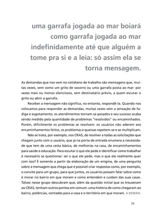 71
uma garrafa jogada ao mar boiará
como garrafa jogada ao mar
indefinidamente até que alguém a
tome pra si e a leia: só assim ela se
torna mensagem.
As demandas que nos vem no cotidiano de trabalho são mensagens que, mui-
tas vezes, vem como um grito de socorro ou uma garrafa posta ao mar: por
vezes mais ou menos silenciosos, sem destinatário prévio, a quem escutar o
grito ou abrir a garrafa.
Receber a mensagem não significa, no entanto, respondê-la. Quando nos
colocamos para responder as demandas, muitas vezes vem a sensação de fa-
diga e esgotamento, os atendimentos tornam-se pesados e seu sucesso acaba
sendo medido pela quantidade de problemas “resolvidos” ou encaminhados.
Porém, dificilmente os problemas se resolvem: os usuários não aderem aos
encaminhamentos feitos, os problemas e queixas repetem-se e se multiplicam.
Não se trata, por exemplo, nos CRAS, de resolver a todas as solicitações que
chegam junto com o usuário, que já na porta de entrada enumera a necessida-
de que tem de uma cesta básica, de melhorias na casa, de encaminhamentos
para saúde e educação. Para escutar o que ele pede e identificar como trabalhar
é necessário se questionar: sei o que ele pede, mas o que ele realmente quer
com isso? É somente a partir da elaboração de um enigma, de uma pergunta
sobre a mensagem que chega que é possível criar respostas como, por exemplo,
o convite para um grupo, para que juntos, os usuários possam falar sobre como
é morar no bairro em que moram e como entendem e cuidam das suas casas.
Talvez nesse grupo descubram que, além da questão inicial que os trouxeram
ao CRAS, tenham outros pontos em comum: uma história de como chegaram ao
bairro, potências, vontades para a casa e o território em que moram. A deman-
 