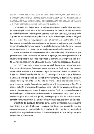 72
da em si não é resolvida, mas há uma transformação, uma ampliação
e enriquecimento que é produzido na medida em que as mensagens em
garrafas possam ser reescritas e reendereçadas aos usuários e também
a outros destinos, abrindo para novas questões.
Nesse aspecto, é importante considerar o que Lacan nos diz sobre a deman-
da: ela é sempre insatisfeita! A demanda funda-se sobre uma falta fundamental,
na medida em que o sujeito apenas demanda pois não tem tudo, não sabe tudo.
A partir do desencontro do sujeito com o objeto para sempre perdido, o sujeito
busca recuperá-lo no outro, esperando que ele complete o que lhe falta. Aí loca-
liza-se uma contradição: apesar da demanda buscar no outro uma resposta, ela é
sempre insatisfeita! Nenhuma resposta satisfaz integralmente, fazendo com que
sempre surjam outras demandas, na medida em que há algo que falta.
Assim, é somente ao sustentar essa falta, ao não fechar o curto-circuito, que
pode-se abrir para a dimensão do desejo e a posição daquele que demanda. É
importante perceber que ‘não responder’ à demanda não significa não escu-
tá-la, mas sim considerá-la, utilizando-a como motor do processo de trabalho.
Um outro exemplo: em um serviço de acolhimento para crianças e ado-
lescentes, três meninas fizeram a mala e ameaçaram fugir do serviço caso um
adolescente, que tinha acabado de chegar e causava muitos transtornos, não
fosse expulso ou transferido de casa. O que significa escutar esta demanda
e utilizá-la como processo de trabalho? Certamente, os técnicos não podiam
responder simplesmente transferindo ou mandando o adolescente embora,
uma vez que a função do serviço de acolhimento é, justamente, acolher. Neste
caso, a solução encontrada foi realizar uma roda de conversa com todos da
casa, e não apenas com as meninas que queriam fugir ou com o adolescente
recém chegado, sobre acordos de convivência e formas de lidar com o que in-
comodava para traçarem, em grupo, estratégias para que os conflitos pudes-
sem ser resolvidos dentro da casa ao invés de evitados, excluídos ou calados.
O sentido de qualquer demanda deve, assim, ser tomado não enquanto
significado a ser decifrado, ou resposta a ser dada, mas enquanto direção,
apontando para a continuidade do trabalho. Assim, coletivizar demandas é
reendereçar as garrafas recebidas, com novas perguntas, novos enigmas, para
que outros possam lê-las.
 