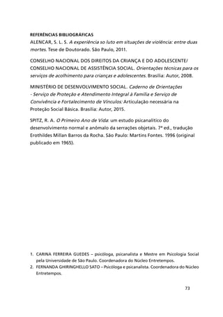 73
REFERÊNCIAS BIBLIOGRÁFICAS
ALENCAR, S. L. S. A experiência so luto em situações de violência: entre duas
mortes. Tese de Doutorado. São Paulo, 2011.
CONSELHO NACIONAL DOS DIREITOS DA CRIANÇA E DO ADOLESCENTE/
CONSELHO NACIONAL DE ASSISTÊNCIA SOCIAL. Orientações técnicas para os
serviços de acolhimento para crianças e adolescentes. Brasília: Autor, 2008.
MINISTÉRIO DE DESENVOLVIMENTO SOCIAL. Caderno de Orientações
- Serviço de Proteção e Atendimento Integral à Família e Serviço de
Convivência e Fortalecimento de Vínculos: Articulação necessária na
Proteção Social Básica. Brasília: Autor, 2015.
SPITZ, R. A. O Primeiro Ano de Vida: um estudo psicanalítico do
desenvolvimento normal e anômalo da serrações objetais. 7ª ed., tradução
Erothildes Millan Barros da Rocha. São Paulo: Martins Fontes. 1996 (original
publicado em 1965).
1.	 CARiNA fERREiRA guEDEs – psicóloga, psicanalista e Mestre em Psicologia Social
pela Universidade de São Paulo. Coordenadora do Núcleo Entretempos.
2.	 fERNANDA gHiRiNgHEllO sAtO – Psicóloga e psicanalista. Coordenadora do Núcleo
Entretempos.
 