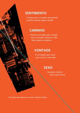 74
Sentimento
A língua que o coração usa quando
precisa mandar algum recado
Carinho
Presente enviado pelo coração
que o portador pode ser mão,
boca, gesto ou palavra
Sexo
Quando o beijo é
maior que a boca
VONTADE
É um desejo que cisma
que você é a casa dele
Dicionário de palavras ao vento, Adriana Falcão
 