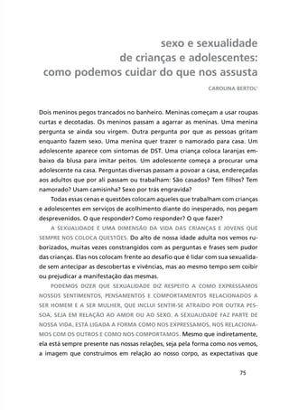 75
sexo e sexualidade
de crianças e adolescentes:
como podemos cuidar do que nos assusta
Dois meninos pegos trancados no banheiro. Meninas começam a usar roupas
curtas e decotadas. Os meninos passam a agarrar as meninas. Uma menina
pergunta se ainda sou virgem. Outra pergunta por que as pessoas gritam
enquanto fazem sexo. Uma menina quer trazer o namorado para casa. Um
adolescente aparece com sintomas de DST. Uma criança coloca laranjas em-
baixo da blusa para imitar peitos. Um adolescente começa a procurar uma
adolescente na casa. Perguntas diversas passam a povoar a casa, endereçadas
aos adultos que por ali passam ou trabalham: São casados? Tem filhos? Tem
namorado? Usam camisinha? Sexo por trás engravida?
Todas essas cenas e questões colocam aqueles que trabalham com crianças
e adolescentes em serviços de acolhimento diante do inesperado, nos pegam
desprevenidos. O que responder? Como responder? O que fazer?
A sexualidade é uma dimensão da vida das crianças e jovens que
sempre nos coloca questões. Do alto de nossa idade adulta nos vemos ru-
borizados, muitas vezes constrangidos com as perguntas e frases sem pudor
das crianças. Elas nos colocam frente ao desafio que é lidar com sua sexualida-
de sem antecipar as descobertas e vivências, mas ao mesmo tempo sem coibir
ou prejudicar a manifestação das mesmas.
Podemos dizer que sexualidade diz respeito a como expressamos
nossos sentimentos, pensamentos e comportamentos relacionados a
ser homem e a ser mulher, que inclui sentir-se atraído por outra pes-
soa, seja em relação ao amor ou ao sexo. A sexualidade faz parte de
nossa vida, está ligada a forma como nos expressamos, nos relaciona-
mos com os outros e como nos comportamos. Mesmo que indiretamente,
ela está sempre presente nas nossas relações, seja pela forma como nos vemos,
a imagem que construímos em relação ao nosso corpo, as expectativas que
Carolina Bertol1
 