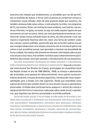 76
possuímos das relações que estabelecemos, as atividades que nos são permiti-
das ou proibidas de realizar, a forma como as pessoas se comportam conosco e
interpretam nossas atitudes. Além de estar presente desde que nascemos, ela
também atravessa toda nossa cultura, e está presente na mídia, nos programas
de TV, nas músicas, filmes, nas notícias do nosso cotidiano, nas histórias, nas con-
versas informais, na igreja, na escola, ou seja, em todos aqueles lugares em que
convivemos uns com os outros. Assim, por mais que busquemos preservar a ino-
cência de nossas crianças evitando tratar do tema, ele está presente, e por isso
mesmo é importante falarmos sobre ele, como uma forma de também cuidar
das crianças e jovens acolhidos, garantindo que eles se tornem sujeitos sexuais
que consigam desenvolver uma relação consciente com as normas de gênero da
cultura e com as práticas sexuais, que aprendam a vivenciar sua sexualidade de
forma cuidada. Isso implica não somente em fornecer informações sobre as prá-
ticas sexuais e seus riscos, mas também contribuir para o desenvolvimento psico-
dinâmico das crianças, como por exemplo, o fortalecimento de sua autoestima.
Ter uma sexualidade vivenciada de forma saudável é fundamental
para o desenvolvimento das crianças e adolescentes. Segundo a Conven-
ção Internacional dos Direitos da Criança, promulgada em Assembleia Geral
das Nações Unidas no ano de 1989 (BRASIL, 1990), as crianças e adolescentes
são entendidas como pessoas em desenvolvimento; como sujeitos sociais por-
tadores de direito, inclusive de direitos específicos, introduzindo novas respon-
sabilidades para o Estado com este segmento. Desde que entendidas como
sujeitos de direitos elas também devem ter seus direitos sexuais e reprodutivos
preservados. O Estado deve particularmente assegurar o direito de crianças e
adolescentes femininos e masculinos à educação sobre saúde sexual e reprodu-
tiva, que respeitem seu direito à privacidade e à confidencialidade.
Falar em saúde sexual é falar sobre a habilidade de mulheres e ho-
mens para desfrutar e expressar sua sexualidade, sem risco de doen-
ças sexualmente transmissíveis, gestações não desejadas, coerção,
violência e discriminação. A saúde sexual possibilita experimentar uma
vida sexual informada, agradável e segura, baseada na autoestima,
que implica numa abordagem positiva da sexualidade humana e no res-
peito mútuo nas relações sexuais.
 
