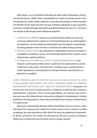 77
Além disso, na IV Conferência Mundial da ONU sobre População e Desen-
volvimento (Cairo, 1994), foram consolidadas as noções de saúde sexual e saú-
de reprodutiva. Estas noções implicam numa série de acordos e metas traçadas
em Plataforma de Ação do Cairo da qual o Brasil é signatário e que, portanto,
orientam a implementação das políticas públicas brasileiras. As metas do Cairo
em relação à população jovem objetivam garantir:
1.	A equidade de gênero implica na conscientização pública do valor de
mulheres adolescentes e jovens e no fortalecimento de sua autoimagem e
autoestima e na eliminação de estereótipos que favoreçam a reprodução
de desigualdades entre homens e mulheres em todas as faixas etárias.
2.	A participação social que reconhece a capacidade criativa em relação à
sociedade e às políticas sociais, reconhecendo adolescentes e jovens como
importantes sujeitos políticos.
3.	A promoção dos direitos sexuais e direitos reprodutivos que
envolve a promoção do bem-estar e potencial de adolescentes e jovens,
o estímulo à educação, inclusive como condição para a saúde sexual e
saúde reprodutiva, encorajando um comportamento reprodutivo res-
ponsável e saudável.
Assim, percebe-se que os direitos sexuais incluem o direito de viver
a sexualidade com prazer, sem culpa, vergonha, medo ou coerção,
independente do estado civil, idade ou condição física. Enquanto um
serviço que tem como função garantir e assegurar os direitos das crianças e
adolescentes, e garantir, entre outras seguridades, um convívio que contri-
bua para que eles desenvolvam suas potencialidades e estabeleçam relações
potentes e enriquecedoras, tratar da sexualidade das crianças e adolescentes
é fundamental.
Mas qual a necessidade de falar sobre sexualidade com as crianças e ado-
lescentes? Se é algo que diz respeito ao nosso corpo e que é inerente a todas
as pessoas, por que precisamos falar disso? Por que não podemos simplesmen-
te deixar acontecer? Ou então nós silenciarmos até que os jovens já tenham
idade que consideramos correta para termos relação sexual?
 