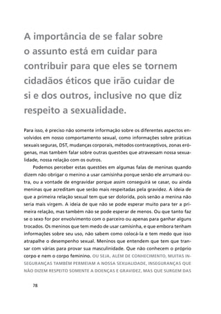 78
A importância de se falar sobre
o assunto está em cuidar para
contribuir para que eles se tornem
cidadãos éticos que irão cuidar de
si e dos outros, inclusive no que diz
respeito a sexualidade.
Para isso, é preciso não somente informação sobre os diferentes aspectos en-
volvidos em nosso comportamento sexual, como informações sobre práticas
sexuais seguras, DST, mudanças corporais, métodos contraceptivos, zonas eró-
genas, mas também falar sobre outras questões que atravessam nossa sexua-
lidade, nossa relação com os outros.
Podemos perceber estas questões em algumas falas de meninas quando
dizem não obrigar o menino a usar camisinha porque senão ele arrumará ou-
tra, ou a vontade de engravidar porque assim conseguirá se casar, ou ainda
meninas que acreditam que serão mais respeitadas pela gravidez. A ideia de
que a primeira relação sexual tem que ser dolorida, pois senão a menina não
seria mais virgem. A ideia de que não se pode esperar muito para ter a pri-
meira relação, mas também não se pode esperar de menos. Ou que tanto faz
se o sexo for por envolvimento com o parceiro ou apenas para ganhar alguns
trocados. Os meninos que tem medo de usar camisinha, e que embora tenham
informações sobre seu uso, não sabem como colocá-la e tem medo que isso
atrapalhe o desempenho sexual. Meninos que entendem que tem que tran-
sar com várias para provar sua masculinidade. Que não conhecem o próprio
corpo e nem o corpo feminino. Ou seja, além de conhecimento, muitas in-
seguranças também permeiam a nossa sexualidade, inseguranças que
não dizem respeito somente a doenças e gravidez, mas que surgem das
 