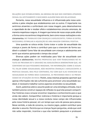 79
relações que estabelecemos, na medida em que nos sentimos atraídos
sexual ou afetivamente e buscamos alguém para nos relacionar.
Portanto, nossa sexualidade influencia e é influenciada pela nossa auto-
estima e pelas relações que estabelecemos com os outros. É importante nos
sentirmos atraentes e confortáveis com nossa imagem, para desenvolvermos
a capacidade de dar e receber afeto e estabelecermos vínculos amorosos, de
maneira respeitosa e segura. A imagem que temos de nosso corpo pode afetar
a forma como nos sentimos integralmente, bem como nossas realizações e rela-
cionamentos. No trabalho com crianças e adolescentes, torna-se então,
necessário, estimular a aquisição de uma imagem corporal positiva.
Uma questão se coloca então: Como tratar e cuidar da sexualidade das
crianças e jovens de forma a contribuir para que a vivenciem de forma sau-
dável e cuidada? Como falar de sexualidade com crianças e adolescentes sem
sentir que estamos apressando o tempo das coisas?
Diversas ações podem ser mobilizadas para falar de sexualidade com
crianças e adolescentes. Muitas propostas que vem trabalhando no in-
tuito de prevenir DST e gravidez na adolescência demonstram que, ao
contrário do que possamos imaginar, ter informações sobre o assun-
to, falar sobre sexualidade, não incentiva crianças e adolescentes a
práticas sexuais, mas pelo contrario, faz com que elas vivenciem sua
sexualidade de forma mais cuidadosa, se prevenindo mais e se preser-
vando de situações de risco. Porém, estas mesmas propostas apontam que
apenas informações não são suficientes para promover uma sexualidade sau-
dável, é necessário trabalhar outros aspectos envolvidos na sexualidade.
Assim, palestras sobre o assunto pode ser uma estratégia utilizada, mas é
também preciso construir espaços de reflexão no qual elas possam comparti-
lhar histórias vivas e ensaiar encontrar respostas e conhecimento para o que
ainda não sabem. Compartilhar vivências e histórias é importante porque a
nossa identidade sexual e a nossa conduta nesse campo são influenciadas
pela nossa história pessoal, em um tempo que varia de pessoa para pessoa.
Nesse sentido, a roda de conversa, ou mesmo jogos, podem contribuir para
abordar o assunto. Permita que as crianças façam perguntas, ainda que você
não saiba responder, incentive a que elas também pesquisem e produzam
 