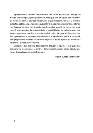 8
Apresentamos também neste volume três textos escritos pela equipe do
Núcleo Entretempos, que exploram assuntos que têm emergido dos encontros
de formação com as equipes dos serviços e que merecem atenção. O primeiro
deles fala sobre a importância de subverter a lógica individualizante de atendi-
mentos para pensar a coletivização das demandas, a partir da escuta dos usuá-
rios. O segundo aborda a sexualidade e possibilidades de trabalho com esse
assunto que tanto mobiliza e assusta profissionais, crianças e adolescentes. Por
fim, apresentamos um texto sobre heranças e legados das políticas do SUAS,
que propõe uma reflexão crítica sobre as práticas atuais a partir da história da
assistência e de seus paradigmas.
Desejamos que a leitura deste caderno provoque inquietações e que possa
colaborar na memória dos seminários da formação Enlaces e para a abertura de
novas discussões entre os profissionais.
Equipe Núcleo Entretempos
 