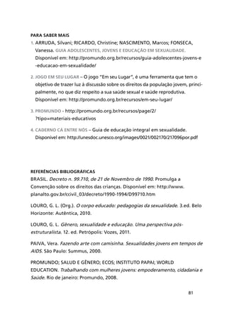 81
Para saber mais
1.	Arruda, Silvani; Ricardo, Christine; Nascimento, Marcos; Fonseca,
Vanessa. Guia Adolescentes, jovens e educação em sexualidade.
Disponível em: http://promundo.org.br/recursos/guia-adolescentes-jovens-e
-educacao-em-sexualidade/
2.	Jogo em seu lugar – O jogo “Em seu Lugar”, é uma ferramenta que tem o
objetivo de trazer luz à discussão sobre os direitos da população jovem, princi-
palmente, no que diz respeito a sua saúde sexual e saúde reprodutiva.
Disponível em: http://promundo.org.br/recursos/em-seu-lugar/
3.	Promundo - http://promundo.org.br/recursos/page/2/
?tipo=materiais-educativos
4.	Caderno Cá entre nós – Guia de educação integral em sexualidade.
Disponível em: http://unesdoc.unesco.org/images/0021/002170/217096por.pdf
Referências Bibliográficas
Brasil. Decreto n. 99.710, de 21 de Novembro de 1990. Promulga a
Convenção sobre os direitos das crianças. Disponível em: http://www.
planalto.gov.br/ccivil_03/decreto/1990-1994/D99710.htm
Louro, G. L. (Org.). O corpo educado: pedagogias da sexualidade. 3.ed. Belo
Horizonte: Autêntica, 2010.
Louro, G. L. Gênero, sexualidade e educação. Uma perspectiva pós-
estruturalista. 12. ed. Petrópolis: Vozes, 2011.
Paiva, Vera. Fazendo arte com camisinha. Sexualidades jovens em tempos de
AIDS. São Paulo: Summus, 2000.
Promundo; Salud e Gênero; ECOS; Instituto PAPAI; World
Education. Trabalhando com mulheres jovens: empoderamento, cidadania e
Saúde. Rio de janeiro: Promundo, 2008.
 