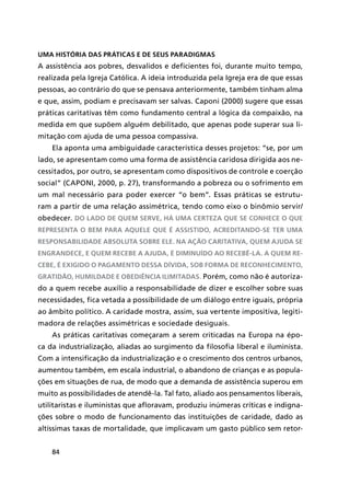 84
Uma história das práticas e de seus paradigmas
A assistência aos pobres, desvalidos e deficientes foi, durante muito tempo,
realizada pela Igreja Católica. A ideia introduzida pela Igreja era de que essas
pessoas, ao contrário do que se pensava anteriormente, também tinham alma
e que, assim, podiam e precisavam ser salvas. Caponi (2000) sugere que essas
práticas caritativas têm como fundamento central a lógica da compaixão, na
medida em que supõem alguém debilitado, que apenas pode superar sua li-
mitação com ajuda de uma pessoa compassiva.
Ela aponta uma ambiguidade característica desses projetos: “se, por um
lado, se apresentam como uma forma de assistência caridosa dirigida aos ne-
cessitados, por outro, se apresentam como dispositivos de controle e coerção
social” (CAPONI, 2000, p. 27), transformando a pobreza ou o sofrimento em
um mal necessário para poder exercer “o bem”. Essas práticas se estrutu-
ram a partir de uma relação assimétrica, tendo como eixo o binômio servir/
obedecer. Do lado de quem serve, há uma certeza que se conhece o que
representa o bem para aquele que é assistido, acreditando-se ter uma
responsabilidade absoluta sobre ele. Na ação caritativa, quem ajuda se
engrandece, e quem recebe a ajuda, é diminuído ao recebê-la. A quem re-
cebe, é exigido o pagamento dessa dívida, sob forma de reconhecimento,
gratidão, humildade e obediência ilimitadas. Porém, como não é autoriza-
do a quem recebe auxílio a responsabilidade de dizer e escolher sobre suas
necessidades, fica vetada a possibilidade de um diálogo entre iguais, própria
ao âmbito político. A caridade mostra, assim, sua vertente impositiva, legiti-
madora de relações assimétricas e sociedade desiguais.
As práticas caritativas começaram a serem criticadas na Europa na épo-
ca da industrialização, aliadas ao surgimento da filosofia liberal e iluminista.
Com a intensificação da industrialização e o crescimento dos centros urbanos,
aumentou também, em escala industrial, o abandono de crianças e as popula-
ções em situações de rua, de modo que a demanda de assistência superou em
muito as possibilidades de atendê-la. Tal fato, aliado aos pensamentos liberais,
utilitaristas e iluministas que afloravam, produziu inúmeras críticas e indigna-
ções sobre o modo de funcionamento das instituições de caridade, dado as
altíssimas taxas de mortalidade, que implicavam um gasto público sem retor-
 