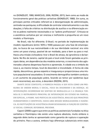 85
no (DONZELOT, 1980; MARCÍLIO, 2006, RIZZINI, 2011), bem como ao modo de
funcionamento geral das práticas caritativas (DONZELOT, 1980). Em suma, os
principais pontos criticados referiam-se à desorganização da administração,
centrada nas paróquias; à dificuldade de controlar sistematicamente o uso das
doações; à falta de critérios na distribuição de auxílios e na diferenciação en-
tre os pobres realmente necessitados e os “pobres profissionais”. Criticava-se
a assistência caritativa por ser onerosa e ineficiente e propunha-se um novo
modelo: a filantropia.
No Brasil, não foi diferente. O Brasil, no período de implementação do
modelo republicano (entre 1870 e 1930) passava por uma fase de emancipa-
ção, na busca de sua nacionalidade e de sua identidade nacional: era visto
como um povo criança, passível de ser moldado, para o bem ou para o mal.
Havia uma missão civilizadora: tirar o Brasil do atraso, da ignorância e da bar-
bárie. No Rio de Janeiro, capital do país e local onde foram gestadas as prin-
cipais ideias, em dependências dos modelos externos, o crescimento dos aglo-
merados urbanos despertava fascínio e apreensão. A cidade era o símbolo do
novo e, ao mesmo tempo, local de desordem e imoralidade. A forma de vida
rápida, descontínua, gerava espanto e insegurança e proporcionava uma mis-
tura populacional assustadora. O crescimento demográfico também conduziu
a um aumento da população pobre, levando ao temor por epidemias (que
eram recorrentes), aos vícios, à desordem (RIZZINI, 2011).
Diante desse contexto, a pobreza passou a ser vista como um pro-
blema de ordem moral e social, foco da desordem e da doença. As
intervenções ocorreram no sentido de moralizá-la e a criança tor-
nou-se o instrumento principal de intervenção do Estado na família,
em especial, a pobre. Nas práticas de assistência, mais do que princípios
humanitários e científicos, havia uma missão moralizadora e eugêni-
ca. Às instituições de assistência eram designadas a função de contro-
le social: corrigir, reformar, prevenir.
Caponi (2000) sugere que entre as políticas assistenciais fundadas na ética
caritativa e filantrópica não existe uma ruptura absoluta, muito embora o
segundo deles tenha se apresentado como garantia de ruptura e superação
do primeiro. Para a autora, embora haja diferenças substanciais entre esses
 