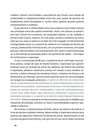 86
modelos, existem continuidades e persistências que firmam uma relação de
solidariedade e complementaridade entre eles, pois, apesar de partirem de
fundamentos éticos divergentes e, muitas vezes, opostos, geraram práticas
complementares e solidárias.
O que permite a solidariedade entre essas práticas é que ambas colocam
seus princípios acima dos sujeitos envolvidos. Assim, tais práticas se apresen-
tam sob a forma do humanismo, da compaixão piedosa, ou da utilidade e
do bem-estar comum, embora, em suas ações, anulem a existência do outro,
visto que seu acesso à palavra e ao dizer de si lhe é negado. O enfrentamento
à desigualdade social, ao aumento da violência e às violações de direitos de
crianças, adolescentes e famílias se deu, em um primeiro momento, com ações
pontuais, desarticuladas e sem planejamento com vistas à institucionalização
ou à manutenção da população pobre nas periferias da cidade – uma lógica
de confinamento e apartação.
É com a Constituição de 88 que a assistência social é afirmada como po-
lítica pública, campo de ação do Estado brasileiro, responsável por garantir
proteção social na condição de direito de cidadania. No âmbito das políticas
e legislações, podemos comemorar avanços em relação a esses modelos an-
teriores: a Política Nacional de Assistência Social, o Estatuto da Criança e do
Adolescente, por exemplo, são marcos que apontam para um novo paradigma
em relação às concepções anteriores. Se antes as práticas da assistência
social eram marcadas por atividades de curta permanência, pouca ou
nenhuma regularidade, continuidade atrelada a um determinado go-
verno ou partido político, sazonalidade e falta de intencionalidade,
o SUAS traz como norte uma unidade de concepção e ação em todo
território nacional e a garantia de direitos como função primordial
do Estado. Torna-se necessário conhecer quantos e quais são os cidadãos que
necessitam de proteção, conhecer os riscos e vulnerabilidades e garantir qua-
lidade e cobertura.
No entanto, a implementação do SUAS, apesar de indutora de práticas, é
fruto de tensões e debates intensos. Nesse sentido, é importante atentar para
práticas que aglutinam diferentes fundamentos éticos, apresentando-se sob
o prisma da garantia de direitos, mas que têm em seu cerne visões caritativas
 
