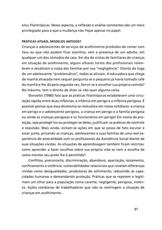 87
e/ou filantrópicas. Nesse aspecto, a reflexão e análise constantes são um meio
privilegiado para a que a mudança não fique apenas no papel.
Práticas atuais, modelos antigos?
Crianças e adolescentes de serviços de acolhimento proibidos de comer com
faca ou que não podem ficar sozinhos, sem a presença de um adulto, em
qualquer um dos cômodos da casa. Em dia de visitas de familiares de crianças
em situação de acolhimento, alguns olhares tortos dos profissionais relem-
bram e atualizam a culpa das famílias por sua “negligência”. Diante da fuga
de um adolescente “problemático”, todos se aliviam. A educadora que chega
de manhã atrasada nem sequer pergunta se o pequeno já havia tomado café
da manhã e lhe dá pela segunda vez. Servir-se e escolher sua própria comida?
No máximo, tem o direito de dizer se não quer alguma coisa.
Donzelot (1980) fala que as práticas filantrópicas estabelecem uma circu-
lação rápida entre duas infâncias: a infância em perigo e a infância perigosa. É
possível pensar que essa dicotomia se reatualiza em nosso cotidiano: a criança
em perigo e o adolescente perigoso, a criança em perigo e a família perigosa
ou ainda as crianças perigosas e os funcionários em perigo! Em nome da pro-
teção, seja protegê-los ou proteger-se deles, justificam-se práticas de controle
e expulsão. Mais ainda, evitam-se ações em que se possa de fato escutar e
estar junto, privando as crianças, adolescentes e suas famílias de uma real ex-
periência de amoralidade com os profissionais da Assistência Social diante de
suas situações vividas. As situações de aprendizagem também ficam restritas:
como aprender a fazer escolhas sobre sua própria vida se nem a escolha de
como montar seu prato lhe é permitida?
Conflitos, preconceito, discriminação, abandono, apartação, isolamento,
confinamento e violência: vulnerabilidades relacionais que revelam diferenças
vividas como desigualdades, produtoras de sofrimento, reduzindo as capa-
cidades humanas e demandando proteção. Práticas que se repetem e legiti-
mam um olhar para a população como carente, negligente, perigosa, violen-
ta. Ações cotidianas de trabalhadores que não se restringem a situação de
crianças em acolhimento...
 