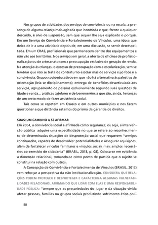 88
Nos grupos de atividades dos serviços de convivência ou na escola, a pre-
sença de alguma criança mais agitada que incomoda e que, frente a qualquer
descuido, é alvo de suspensão, sem que sequer lhe seja explicado o porquê.
Em um Serviço de Convivência e Fortalecimento de Vínculos, uma idosa que
deixa de ir a uma atividade depois de, em uma discussão, se sentir desrespei-
tada. Em um CRAS, profissionais que permanecem dentro dos equipamentos e
não vão aos territórios. Nos serviços em geral, a oferta de oficinas de profissio-
nalização ou de artesanato com a preocupação exclusiva de geração de renda.
Na atenção às crianças, o excesso de preocupação com a escolarização, sem se
lembrar que não se trata de contraturno escolar mas de serviços cujo foco é a
convivência. Grupos socioeducativos em que não há alternativa às palestras de
orientação (leia-se disciplinamento), entrega de benefícios desarticulada aos
serviços, agrupamento de pessoas exclusivamente segundo suas questões de
idade e renda... práticas tutelares e de benemerência que são, ainda, heranças
de um certo modo de fazer assistência social.
Tais cenas se repetem em Osasco e em outros municípios e nos fazem
questionar a que distância estamos do prisma da garantia de direitos.
Suas: um caminho a se afirmar
Em 2004, a convivência social é afirmada como segurança; ou seja, a interven-
ção pública adquire uma especificidade no que se refere ao reconhecimen-
to de determinadas situações de desproteção social que requerem “serviços
continuados, capazes de desenvolver potencialidades e assegurar aquisições,
além de fortalecer vínculos familiares e vínculos sociais mais amplos necessá-
rios ao exercício de cidadania” (BRASIL, 2013, p. 08). Coloca-se em evidência
a dimensão relacional, tomando-se como ponto de partida que o sujeito se
constitui na relação com outros.
A Concepção de Convivência e Fortalecimento de Vínculos (BRASIL, 2013)
vem reforçar a perspectiva da não institucionalização. Considera que rela-
ções podem proteger e desproteger e caracteriza algumas vulnerabi-
lidades relacionais, afirmando que lidar com elas é uma responsabili-
dade pública: “sempre que as precariedades do lugar e da situação vivida
afetar pessoas, famílias ou grupos sociais produzindo sofrimento ético-polí-
 