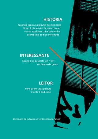 9
História
Quando todas as palavras do dicionário
ficam à disposição de quem quiser
contar qualquer coisa que tenha
acontecido ou sido inventada
Interessante
Aquilo que desperta um “oh”
no desejo da gente
Leitor
Para quem cada palavra
escrita é dedicada
Dicionário de palavras ao vento, Adriana Falcão
 