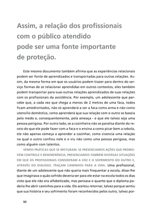 90
Assim, a relação dos profissionais
com o público atendido
pode ser uma fonte importante
de proteção.
Este mesmo documento também afirma que as experiências relacionais
podem ser fonte de aprendizados e transportadas para outras relações. As-
sim, da mesma forma em que os usuários podem trazer para dentro do ser-
viço formas de se relacionar aprendidas em outros contextos, eles também
podem transportar para suas outras relações aprendizados de suas relações
com os profissionais da assistência. Por exemplo, um adolescente que per-
cebe que, a cada vez que chega a menos de 2 metros de uma faca, todos
ficam amedrontados, não só aprenderá a ver a faca como arma e não como
utensílio doméstico, como aprenderá que sua relação com o outro se baseia
pelo medo e, consequentemente, pela ameaça - e que ele talvez seja uma
pessoa perigosa. Por outro lado, se a cozinheira não se paralisa diante do re-
ceio do que ele pode fazer com a faca e o ensina a como picar bem a cebola,
ele não apenas começa a aprender a cozinhar, como vivencia uma relação
na qual o outro confiou nele e o viu não como uma pessoa perigosa, mas
como alguém com talentos.
Vemos práticas que se misturam. Se presenciamos ações que promo-
vem controle e benemerência, presenciamos também diversas situações
em que os profissionais consideram a voz e o sofrimento do outro e,
através do diálogo, traçam caminhos para a vida. Uma profissional,
diante de um adolescente que não queria mais frequentar a escola, disse-lhe
que imaginava o quão sofrido deveria ser para ele estar na escola todos os dias
visto que ele não era alfabetizado, mas pensava o quanto que o diploma po-
deria lhe abrir caminhos para a vida. Ele aceitou retornar, talvez porque sentiu
que sua história e seu sofrimento foram reconhecidos pelos outro, talvez por-
 