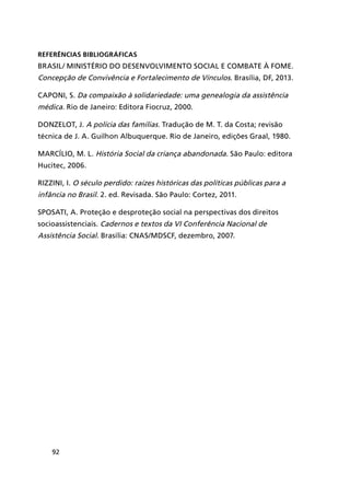 92
Referências Bibliográficas
BRASIL/ MINISTÉRIO DO DESENVOLVIMENTO SOCIAL E COMBATE À FOME.
Concepção de Convivência e Fortalecimento de Vínculos. Brasília, DF, 2013.
CAPONI, S. Da compaixão à solidariedade: uma genealogia da assistência
médica. Rio de Janeiro: Editora Fiocruz, 2000.
DONZELOT, J. A polícia das famílias. Tradução de M. T. da Costa; revisão
técnica de J. A. Guilhon Albuquerque. Rio de Janeiro, edições Graal, 1980.
MARCÍLIO, M. L. História Social da criança abandonada. São Paulo: editora
Hucitec, 2006.
RIZZINI, I. O século perdido: raízes históricas das políticas públicas para a
infância no Brasil. 2. ed. Revisada. São Paulo: Cortez, 2011.
SPOSATI, A. Proteção e desproteção social na perspectivas dos direitos
socioassistenciais. Cadernos e textos da VI Conferência Nacional de
Assistência Social. Brasília: CNAS/MDSCF, dezembro, 2007.
 