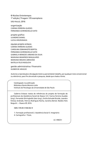 Catalogação na publicação
Biblioteca Dante Moreira Leite
Instituto de Psicologia da Universidade de São Paulo
Caderno Enlaces: textos de referências do projeto de formação de
profissionais da Assistência Social de Osasco V.3 / Carina Ferreira Guedes
(org.), Fernanda Ghiringhello Sato (org.), Emília Estivalet Broide, Leandro
Feitosa Andrade, Patricia Rodrigues Rocha, Carolina Bertol, Natália Felix
Noguchi. – Osasco-SP, 2016.
ISBN: 978-85-5768-002-9
1. Formação profissional 2. Assistência Social 3. Imaginário
4. Cartografia I. Título.
					LC: HM251
© Núcleo Entretempos
1ª edição | Tiragem 170 exemplares
São Paulo, 2016
organização
Carina Ferreira Guedes
Fernanda Ghiringhello Sato
projeto gráfico
Leandro Daniel
Lucila Muranaka
equipe projeto enlaces
Carina Ferreira Guedes
Carolina Esmanhoto Bertol
Fernanda Ghiringhello Sato
Gabriela Menezes Urbano da Silva
Mariana Manfredi Magalhães
Mariana Moura Abrahão
Natália Felix Noguchi
gestão administrativa / financeiro
KlEber de Araújo
Autorizo a reprodução e divulgação total ou parcial deste trabalho, por qualquer meio convencional
ou eletrônico, para fins de estudo e pesquisa, desde que citada a fonte.
 