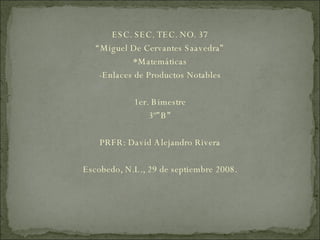 ESC. SEC. TEC. NO. 37 “ Miguel De Cervantes Saavedra” *Matemáticas -Enlaces de Productos Notables 1er. Bimestre 3º”B” PRFR: David Alejandro Rivera Escobedo, N.L., 29 de septiembre 2008. 