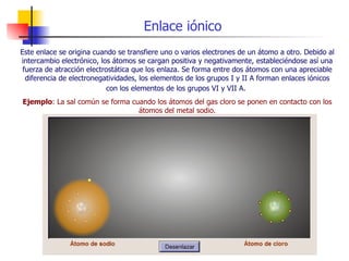 Enlace iónico Este enlace se origina cuando se transfiere uno o varios electrones de un átomo a otro. Debido al intercambio electrónico, los átomos se cargan positiva y negativamente, estableciéndose así una fuerza de atracción electrostática que los enlaza. Se forma entre dos átomos con una apreciable diferencia de electronegatividades, los elementos de los grupos I y II A forman enlaces iónicos con los elementos de los grupos VI y VII A.   Ejemplo : La sal común se forma cuando los átomos del gas cloro se ponen en contacto con los átomos del metal sodio. 