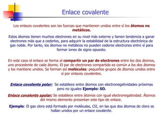 Enlace covalente Los enlaces covalentes son las fuerzas que mantienen unidos entre sí los  átomos no metálicos. Estos átomos tienen muchos electrones en su nivel más externo y tienen tendencia a ganar electrones más que a cederlos, para adquirir la estabilidad de la estructura electrónica de gas noble. Por tanto, los átomos no metálicos no pueden cederse electrones entre sí para formar iones de signo opuesto. En este caso el enlace se forma al  compartir un par de electrones  entre los dos átomos, uno procedente de cada átomo. El par de electrones compartido es común a los dos átomos y los mantiene unidos. Se forman así  moléculas : pequeños grupos de átomos unidos entre sí por enlaces covalentes. Enlace covalente polar:   Se establece entre átomos con electronegatividades próximas pero no iguales  Ejemplo: SO. Enlace covalente apolar:  Se establece entre átomos con igual electronegatividad. Átomos del mismo elemento presentan este tipo de enlace.   Ejemplo : El gas cloro está formado por moléculas, Cl2, en las que dos átomos de cloro se hallan unidos por un enlace covalente. 