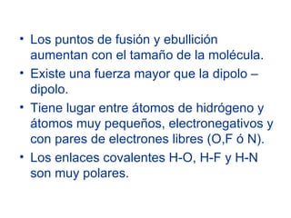 Los puntos de fusión y ebullición aumentan con el tamaño de la molécula. Existe una fuerza mayor que la dipolo – dipolo. Tiene lugar entre átomos de hidrógeno y átomos muy pequeños, electronegativos y con pares de electrones libres (O,F ó N). Los enlaces covalentes H-O, H-F y H-N son muy polares. 