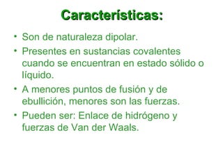 Características: Son de naturaleza dipolar. Presentes en sustancias covalentes cuando se encuentran en estado sólido o líquido. A menores puntos de fusión y de ebullición, menores son las fuerzas. Pueden ser: Enlace de hidrógeno y fuerzas de Van der Waals. 