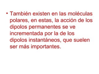 También existen en las moléculas polares, en estas, la acción de los dipolos permanentes se ve incrementada por la de los dipolos instantáneos, que suelen ser más importantes. 