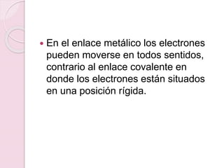  En el enlace metálico los electrones
pueden moverse en todos sentidos,
contrario al enlace covalente en
donde los electrones están situados
en una posición rígida.
 