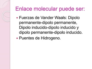 Enlace molecular puede ser:
 Fuerzas de Vander Waals: Dipolo
permanente-dipolo permanente,
Dipolo inducido-dipolo inducido y
dipolo permanente-dipolo inducido.
 Puentes de Hidrogeno.
 