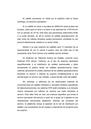 El satélite permanece en órbita por el equilibrio entre la fuerza
centrifuga y la atracción gravitatoria.
Si un satélite se ubica a una altura de 35860 Km sobre el plano del
Ecuador, estos giran en torno a la tierra a una velocidad de 11070 Km./hr,
con un periodo de 24 hrs. Esto hace que permanezca estacionario frente
a un punto terrestre, de allí su nombre de satélite geoestacionario. De
este modo las antenas terrestres pueden permanecer orientadas en una
posición relativamente estable en un sector orbital.
Debido a su gran potencia los satélites para Tv necesitan de un
espaciamiento de por lo menos 8 grados, para así evitar que el haz
proveniente de la Tierra ilumine a los satélites vecinos también.
Un Sistemas de Televisión Directa por Satélite, conocido como
Sistemas DTH (Direct- ToHome), es el tipo de sistemas destinados
específicamente a la distribución de señales audiovisuales y datos
directamente al público desde los satélites geoestacionarios. Estos
sistemas aprovechan la amplia cobertura de los satélites geoestacionarios
brindando un servicio a millones de usuarios simultáneamente lo que
permite lograr un servicio muy rentable, a pesar del alto costo del satélite.
Sin embargo, a diferencia de los tradicionales sistemas de
comunicaciones por satélite orientados a mercados limitados (operadores
de telecomunicaciones), los sistemas DTH están orientados a un mercado
masivo compuesto por millones de usuarios que están abonados al
servicio. Para tales fines se crea una empresa específica que brinda el
servicio (proveedor del servicio) a partir de un grupo de 2 agentes en una
infraestructura denominada plataforma. Además del proveedor del
servicio, la plataforma incluye al operador de la red de distribución por
satélite y los proveedores de los equipos y dispositivos de recepción para
los usuarios.
 