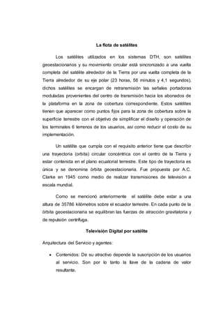 La flota de satélites
Los satélites utilizados en los sistemas DTH, son satélites
geoestacionarios y su movimiento circular está sincronizado a una vuelta
completa del satélite alrededor de la Tierra por una vuelta completa de la
Tierra alrededor de su eje polar (23 horas, 56 minutos y 4,1 segundos),
dichos satélites se encargan de retransmisión las señales portadoras
moduladas provenientes del centro de transmisión hacia los abonados de
la plataforma en la zona de cobertura correspondiente. Estos satélites
tienen que aparecer como puntos fijos para la zona de cobertura sobre la
superficie terrestre con el objetivo de simplificar el diseño y operación de
los terminales 6 terrenos de los usuarios, así como reducir el costo de su
implementación.
Un satélite que cumpla con el requisito anterior tiene que describir
una trayectoria (orbita) circular concéntrica con el centro de la Tierra y
estar contenida en el plano ecuatorial terrestre. Este tipo de trayectoria es
única y se denomina órbita geoestacionaria. Fue propuesta por A.C.
Clarke en 1945 como medio de realizar transmisiones de televisión a
escala mundial.
Como se mencionó anteriormente el satélite debe estar a una
altura de 35786 kilómetros sobre el ecuador terrestre. En cada punto de la
órbita geoestacionaria se equilibran las fuerzas de atracción gravitatoria y
de repulsión centrífuga.
Televisión Digital por satélite
Arquitectura del Servicio y agentes:
 Contenidos: De su atractivo depende la suscripción de los usuarios
al servicio. Son por lo tanto la llave de la cadena de valor
resultante.
 