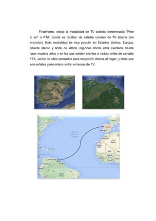 Finalmente, existe la modalidad de TV satelital denominada "Free
to air" o FTA, donde se reciben vía satélite canales de TV abierta (sin
encriptar). Esta modalidad es muy popular en Estados Unidos, Europa,
Oriente Medio y norte de África, regiones donde está asentada desde
hace muchos años y en las que existen cientos e incluso miles de canales
FTA, varios de ellos pensados para recepción directa al hogar, y otros que
son señales para enlace entre emisoras de TV.
 