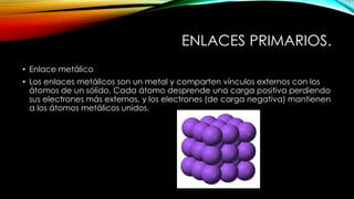 ENLACES PRIMARIOS.
• Enlace metálico
• Los enlaces metálicos son un metal y comparten vínculos externos con los
átomos de un sólido. Cada átomo desprende una carga positiva perdiendo
sus electrones más externos, y los electrones (de carga negativa) mantienen
a los átomos metálicos unidos.

 