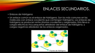 ENLACES SECUNDARIOS.
• Enlaces de hidrógeno
• Un enlace común es el enlace de hidrógeno. Son los más comunes en las
moléculas con enlace covalente que contengan hidrógeno. Los enlaces de
hidrógeno se producen entre átomos covalentes y oxigenados. Esto lleva a
cargas eléctricas muy pequeñas alrededor del enlace de hidrógeno, y
cargas negativas alrededor de los enlaces oxigenados.

 