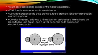 • •Es un caso especial de enlace entre moléculas polares.

• •Es el tipo de enlace secundario más fuerte.
• •Densidad: Depende de peso atómico, radio atómico (iónico) y distribución
atómica espacial.
• •Conductividades, eléctrica y térmica: Están asociadas a la movilidad de
los portadores de carga, que a la vez depende de la distribución
electrónica espacial.

 