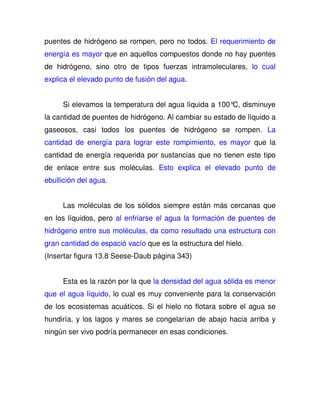 puentes de hidrógeno se rompen, pero no todos. El requerimiento de 
energía es mayor que en aquellos compuestos donde no hay puentes 
de hidrógeno, sino otro de tipos fuerzas intramoleculares, lo cual 
explica el elevado punto de fusión del agua. 
Si elevamos la temperatura del agua líquida a 100°C, disminuye 
la cantidad de puentes de hidrógeno. Al cambiar su estado de líquido a 
gaseosos, casi todos los puentes de hidrógeno se rompen. La 
cantidad de energía para lograr este rompimiento, es mayor que la 
cantidad de energía requerida por sustancias que no tienen este tipo 
de enlace entre sus moléculas. Esto explica el elevado punto de 
ebullición del agua. 
Las moléculas de los sólidos siempre están más cercanas que 
en los líquidos, pero al enfriarse el agua la formación de puentes de 
hidrógeno entre sus moléculas, da como resultado una estructura con 
gran cantidad de espació vacío que es la estructura del hielo. 
(Insertar figura 13.8 Seese-Daub página 343) 
Esta es la razón por la que la densidad del agua sólida es menor 
que el agua líquido, lo cual es muy conveniente para la conservación 
de los ecosistemas acuáticos. Si el hielo no flotara sobre el agua se 
hundiría, y los lagos y mares se congelarían de abajo hacia arriba y 
ningún ser vivo podría permanecer en esas condiciones. 
 