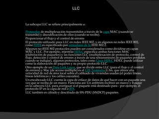 LLC La subcapa LLC se refiere principalmente a:Protocolos de multiplexación transmitidos a través de la capa MAC (cuando se transmite) y decodificación de ellos (cuando se recibe).Proporcionar el flujo y el control de erroresEl protocolo utilizado para LLC en redes IEEE 802, y en algunos no redes IEEE 802, como FDDI es especificado por estándares de la IEEE 802.2.Algunos no-IEEE 802 protocolos pueden ser considerados como dividirse en capas MAC y LLC. Por ejemplo, mientras HDLC especifica ambas funciones MAC (elaboración de paquetes) y las funciones LLC (multiplexación de protocolo, control de flujo, detección y control de errores a través de una retransmisión de paquetes perdidos cuando se indique), algunos protocolos, tales como Cisco HDLC HDLC puede utilizar como la elaboración de paquetes y su propio protocolo LLC.Otro ejemplo de un Data Link Layer, que se divide entre LLC (para el flujo y el control de errores) y Mac (de acceso múltiple) es el UIT-Testándar G.hn, que ofrece alta velocidad de red de área local sobre el cableado de viviendas usadas (el poder líneas, líneas telefónicas y los cables coaxiales).Un encabezado LLC cuenta la capa de enlace de datos de qué hacer con un paquete una vez que se reciba de un marco. Funciona así: Un anfitrión recibirá un marco y busque en la cabecera LLC para averiguar si el paquete está destinado para - por ejemplo, el protocolo IP en la capa de red o IPX.LLC también es cifrado y descifrado de SN-PDU (SNDCP) paquetes.