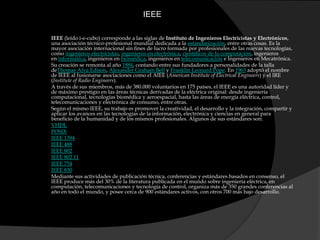 IEEEIEEE (leído i-e-cubo) corresponde a las siglas de Instituto de Ingenieros Electricistas y Electrónicos, una asociación técnico-profesional mundial dedicada a la estandarización, entre otras cosas. Es la mayor asociación internacional sin fines de lucro formada por profesionales de las nuevas tecnologías, como ingenieros electricistas, ingenieros en electrónica, científicos de la computación, ingenieros en informática, ingenieros en biomédica, ingenieros en telecomunicación e Ingenieros en Mecatrónica.Su creación se remonta al año 1884, contando entre sus fundadores a personalidades de la talla deThomasAlva Edison, Alexander Graham Bell y Franklin Leonard Pope. En 1963 adoptó el nombre de IEEE al fusionarse asociaciones como el AIEE (American Institute of ElectricalEngineers) y el IRE (Institute of Radio Engineers).A través de sus miembros, más de 380.000 voluntarios en 175 países, el IEEE es una autoridad líder y de máximo prestigio en las áreas técnicas derivadas de la eléctrica original: desde ingeniería computacional, tecnologías biomédica y aeroespacial, hasta las áreas de energía eléctrica, control, telecomunicaciones y electrónica de consumo, entre otras.Según el mismo IEEE, su trabajo es promover la creatividad, el desarrollo y la integración, compartir y aplicar los avances en las tecnologías de la información, electrónica y ciencias en general para beneficio de la humanidad y de los mismos profesionales. Algunos de sus estándares son:VHDLPOSIXIEEE 1394IEEE 488IEEE 802IEEE 802.11IEEE 754IEEE 830Mediante sus actividades de publicación técnica, conferencias y estándares basados en consenso, el IEEE produce más del 30% de la literatura publicada en el mundo sobre ingeniería eléctrica, en computación, telecomunicaciones y tecnología de control, organiza más de 350 grandes conferencias al año en todo el mundo, y posee cerca de 900 estándares activos, con otros 700 más bajo desarrollo.