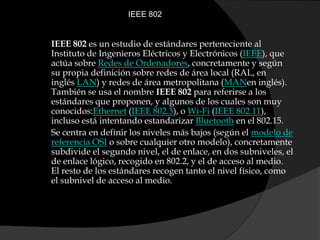 IEEE 802IEEE 802 es un estudio de estándares perteneciente al Instituto de Ingenieros Eléctricos y Electrónicos (IEEE), que actúa sobre Redes de Ordenadores, concretamente y según su propia definición sobre redes de área local (RAL, en inglés LAN) y redes de área metropolitana (MANen inglés). También se usa el nombre IEEE 802 para referirse a los estándares que proponen, y algunos de los cuales son muy conocidos:Ethernet (IEEE 802.3), o Wi-Fi (IEEE 802.11), incluso está intentando estandarizar Bluetooth en el 802.15.Se centra en definir los niveles más bajos (según el modelo de referencia OSI o sobre cualquier otro modelo), concretamente subdivide el segundo nivel, el de enlace, en dos subniveles, el de enlace lógico, recogido en 802.2, y el de acceso al medio. El resto de los estándares recogen tanto el nivel físico, como el subnivel de acceso al medio.