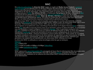 MACEn redes de ordenadores la dirección MAC (siglas en inglés de Media Access Control o control de acceso al medio) es un identificador de 48 bits (6 bloques hexadecimales) que corresponde de forma única a una ethernet de red. Se conoce también como la dirección física en cuanto identificar dispositivos de red. Es individual, cada dispositivo tiene su propia dirección MAC determinada y configurada por el IEEE (los últimos 24 bits) y el fabricante (los primeros 24 bits) utilizando el OUI. La mayoría de los protocolos que trabajan en la capa 2 del modelo OSIusan una de las tres numeraciones manejadas por el IEEE: MAC-48, EUI-48, y EUI-64 las cuales han sido diseñadas para ser identificadores globalmente únicos. No todos los protocolos de comunicación usan direcciones MAC, y no todos los protocolos requieren identificadores globalmente únicos.Las direcciones MAC son únicas a nivel mundial, puesto que son escritas directamente, en forma binaria, en el hardware en su momento de fabricación. Debido a esto, las direcciones MAC son a veces llamadas "Direcciones Quemadas Dentro" (BIA, por las siglas de Burned-in Address).Si nos fijamos en la definición como cada bloque hexadecimal son 8 dígitos binarios (bits), tendríamos:6*8=48 bits únicosEn la mayoría de los casos no es necesario conocer la dirección MAC, ni para montar una red doméstica, ni para configurar la conexión ainternet. Pero si queremos configurar una red wifi y habilitar en el punto de acceso un sistema de filtrado basado en MAC (a veces denominado filtrado por hardware), el cual solo permitirá el acceso a la red a adaptadores de red concretos, identificados con su MAC, entonces necesitamos conocer dicha dirección. Dicho medio de seguridad se puede considerar como un refuerzo de otros sistemas de seguridad, ya que teóricamente se trata de una dirección única y permanente, aunque en todos los sistemas operativos hay métodos que permiten a las tarjetas de red identificarse con direcciones MAC distintas de la real.La dirección MAC es utilizada en varias tecnologías entre las que se incluyen:Ethernet802.3 CSMA/CD802.5 o redes en anillo a 4 Mbps o 16 Mbps Token Ring802.11 redes inalámbricas (WIFI).ATMMAC opera en la capa 2 del modelo OSI, encargada de hacer fluir la información libre de errores entre dos máquinas conectadas directamente. Para ello se generan tramas, pequeños bloques de información que contienen en su cabecera las direcciones MAC correspondiente al emisor y receptor de la información.