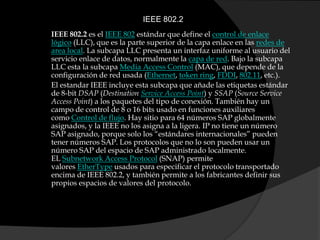 IEEE 802.2IEEE 802.2 es el IEEE 802 estándar que define el control de enlace lógico (LLC), que es la parte superior de la capa enlace en las redes de area local. La subcapa LLC presenta un interfaz uniforme al usuario del servicio enlace de datos, normalmente la capa de red. Bajo la subcapa LLC esta la subcapa Media Access Control (MAC), que depende de la configuración de red usada (Ethernet, token ring, FDDI, 802.11, etc.).El estandar IEEE incluye esta subcapa que añade las etiquetas estándar de 8-bit DSAP (Destination Service Access Point) y SSAP (SourceService Access Point) a los paquetes del tipo de conexión. También hay un campo de control de 8 o 16 bits usado en funciones auxiliares como Control de flujo. Hay sitio para 64 números SAP globalmente asignados, y la IEEE no los asigna a la ligera. IP no tiene un número SAP asignado, porque solo los “estándares internacionales” pueden tener números SAP. Los protocolos que no lo son pueden usar un número SAP del espacio de SAP administrado localmente. EL Subnetwork Access Protocol (SNAP) permite valores EtherType usados para especificar el protocolo transportado encima de IEEE 802.2, y también permite a los fabricantes definir sus propios espacios de valores del protocolo.