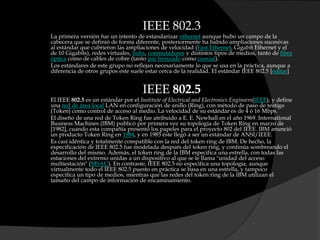 IEEE 802.3La primera versión fue un intento de estandarizar ethernet aunque hubo un campo de la cabecera que se definió de forma diferente, posteriormente ha habido ampliaciones sucesivas al estándar que cubrieron las ampliaciones de velocidad (Fast Ethernet, Gigabit Ethernet y el de 10 Gigabits), redes virtuales, hubs, conmutadores y distintos tipos de medios, tanto de fibra óptica como de cables de cobre (tanto par trenzado como coaxial).Los estándares de este grupo no reflejan necesariamente lo que se usa en la práctica, aunque a diferencia de otros grupos este suele estar cerca de la realidad. El estándar IEEE 802.5 [editar]IEEE 802.5El IEEE 802.5 es un estándar por el Institute of Electrical and ElectronicsEngineers(IEEE), y define una red de área local LAN en configuración de anillo (Ring), con método de paso de testigo (Token) como control de acceso al medio. La velocidad de su estándar es de 4 ó 16 Mbps.El diseño de una red de Token Ring fue atribuido a E. E. Newhall en el año 1969. International Business Machines (IBM) publicó por primera vez su topología de Token Ring en marzo de [1982], cuando esta compañía presentó los papeles para el proyecto 802 del IEEE. IBM anunció un producto Token Ring en 1984, y en 1985 éste llegó a ser un estándar de ANSI/IEEE.Es casi idéntica y totalmente compatible con la red del token ring de IBM. De hecho, la especificación de IEEE 802.5 fue modelada después del token ring, y continúa sombreando el desarrollo del mismo. Además, el token ring de la IBM especifica una estrella, con todas las estaciones del extremo unidas a un dispositivo al que se le llama "unidad del acceso multiestación" (MSAU). En contraste, IEEE 802.5 no especifica una topología, aunque virtualmente todo el IEEE 802.5 puesto en práctica se basa en una estrella, y tampoco especifica un tipo de medios, mientras que las redes del token ring de la IBM utilizan el tamaño del campo de información de encaminamiento.