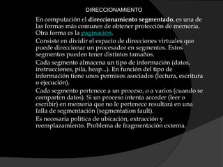  DIRECCIONAMIENTOEn computación el direccionamiento segmentado, es una de las formas más comunes de obtener protección de memoria. Otra forma es la paginación.Consiste en dividir el espacio de direcciones virtuales que puede direccionar un procesador en segmentos. Estos segmentos pueden tener distintos tamaños.Cada segmento almacena un tipo de información (datos, instrucciones, pila, heap...). En función del tipo de información tiene unos permisos asociados (lectura, escritura o ejecución).Cada segmento pertenece a un proceso, o a varios (cuando se comparten datos). Si un proceso intenta acceder (leer o escribir) en memoria que no le pertenece resultará en una falla de segmentación (segmentationfault).Es necesaria política de ubicación, extracción y reemplazamiento. Problema de fragmentación externa.