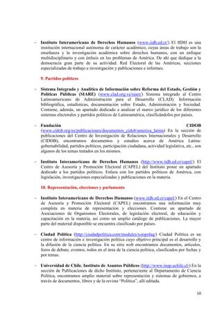 10 
Instituto Interamericano de Derechos Humanos (www.iidh.ed.cr/) El IIDH es una institución internacional autónoma de carácter académico, cuyas áreas de trabajo son la enseñanza y la investigación académica sobre derechos humanos, con un enfoque multidisciplinario y con énfasis en los problemas de América. De ahí que dedique a la democracia gran parte de su actividad: Red Electoral de las Américas, secciones especializadas de trabajo e investigación y publicaciones e informes. 
9. Partidos políticos Sistema Integrado y Analítico de Información sobre Reforma del Estado, Gestión y Políticas Públicas (SIARE) (www.clad.org.ve/siare/) Sistema integrado al Centro Latinoamericano de Administración para el Desarrollo (CLAD). Información bibliográfica, estadísticas, documentación sobre Estado, Administración y Sociedad. Contiene, además, un apartado dedicado a analizar el marco jurídico de los diferentes sistemas electorales y partidos políticos de Latinoamérica, clasificándolos por países. 
Fundación CIDOB (www.cidob.org/es/publicaciones/documentos_cidob/america_latina) En la sección de publicaciones del Centro de Investigación de Relaciones Internacionales y Desarrollo (CIDOB), encontramos documentos y estudios acerca de América Latina: gobernabilidad, partidos políticos, participación ciudadana, actividad legislativa, etc., son algunos de los temas tratados en los mismos. 
Instituto Interamericano de Derechos Humanos (http://www.iidh.ed.cr/capel/) El Centro de Asesoría y Promoción Electoral (CAPEL) del Instituto posee un apartado dedicado a los partidos políticos. Enlaza con los partidos políticos de América, con legislación, investigaciones especializadas y publicaciones en la materia. 
10. Representación, elecciones y parlamento Instituto Interamericano de Derechos Humanos (www.iidh.ed.cr/capel/) En el Centro de Asesoría y Promoción Electoral (CAPEL) encontramos una información muy completa en materia de representación y elecciones. Contiene un apartado de Asociaciones de Organismos Electorales, de legislación electoral, de educación y capacitación en la materia, así como un amplio catálogo de publicaciones. La mayor parte del material disponible se encuentra clasificado por países. 
Ciudad Política (http://ciudadpolitica.com/modules/xoopsfaq/) Ciudad Política es un centro de información e investigación política cuyo objetivo principal es el desarrollo y la difusión de la ciencia política. En su sitio web encontramos documentos, artículos, foros de debate, eventos, todos en el área de la ciencia política, clasificados por fechas y por temas. 
Universidad de Chile. Instituto de Asuntos Públicos (http://www.inap.uchile.cl/) En la sección de Publicaciones de dicho Instituto, perteneciente al Departamento de Ciencia Política, encontramos amplio material sobre representación y sistemas de gobiernos, a través de documentos, libros y de la revista “Política”, allí editada. 
 