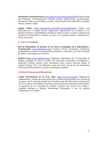 11 
Parlamento Centroamericano (www.parlacen.org.gt/index-portada.html) Página oficial del Parlamento Centroamericano. Contiene noticias, publicaciones, documentación, información sobre sus actividades y eventos. Todo el material está disponible en español, francés, alemán e inglés. 
Equipo Nizkor (http://www.derechos.org/nizkor/europa/parlamento/) Página web gestionada por el Equipo Nizkor, organización especializada en la defensa de los derechos humanos, principalmente centrada en América Latina y Europa. Contiene gran cantidad de información y artículos en torno a los sistemas políticos, clasificada por temas o por países. 
11. Nuevas Tecnologías Red de Especialistas en Derecho de las Nuevas Tecnologías de la Información y Comunicación (www.derechotics.com/) Contiene noticias, documentos, legislación, jurisprudencia, vínculos a revistas jurídicas españolas y extranjeras, así como un listado de enlaces relacionados con la materia. 
Madri+d (http://www.madrimasd.org/) Organismo dependiente de la Comunidad de Madrid encargado de ofrecer servicios de innovación tecnológica, investigación y desarrollo. Contiene noticias, foros, información sobre eventos, artículos, enlaces al Espacio Europeo I+D y una biblioteca virtual que ofrece una de las más importantes colecciones de documentos de ciencia y tecnología en español. 
12. Derecho Internacional Humanitario Comité Internacional de la Cruz Roja (http://www.icrc.org/spa) Organización independiente y neutral que presta protección y asistencia humanitaria a las víctimas de la guerra y de la violencia armada. Es el promotor tanto del Movimiento Internacional de la Cruz Roja y de la Media Luna Roja, como del derecho internacional humanitario, en particular de los Convenios de Ginebra. Contiene una sección muy amplia y completa dedicada al Derecho Internacional Humanitario y otra de recursos informativos en la materia.  